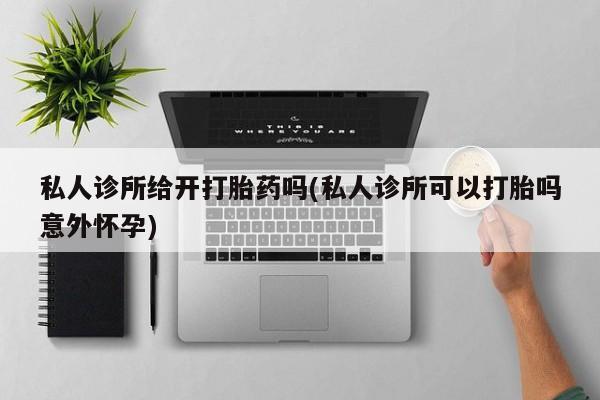 私人卖打胎药微信号私人诊所给开打胎药吗(私人诊所可以打胎吗意外怀孕)