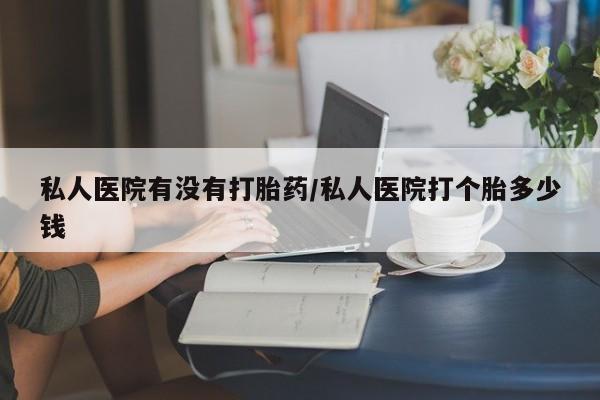 私人卖打胎药微信号私人医院有没有打胎药/私人医院打个胎多少钱