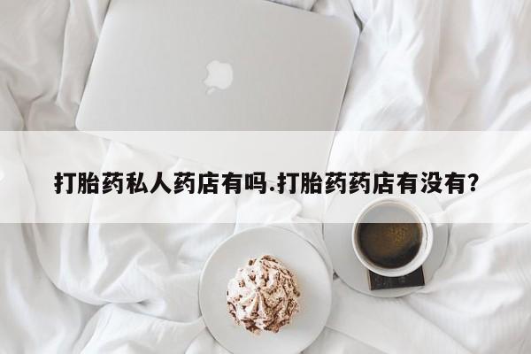 私人卖打胎药微信号打胎药私人药店有吗.打胎药药店有没有？