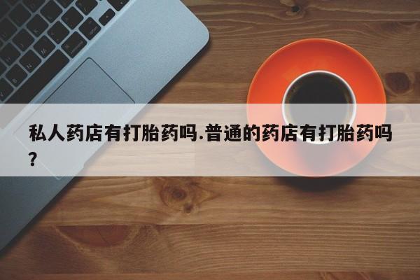 私人卖打胎药微信号私人药店有打胎药吗.普通的药店有打胎药吗？