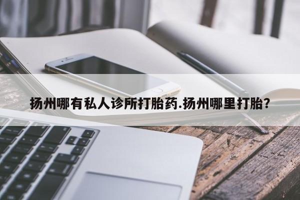 私人卖打胎药微信号扬州哪有私人诊所打胎药.扬州哪里打胎？