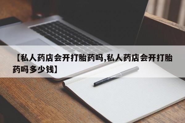 私人卖打胎药微信号【私人药店会开打胎药吗,私人药店会开打胎药吗多少钱】