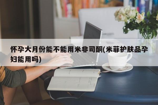 私人卖打胎药微信号怀孕大月份能不能用米非司酮(米菲护肤品孕妇能用吗)