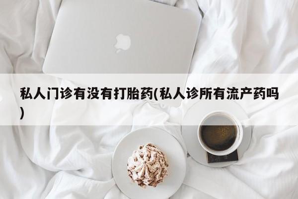 私人卖打胎药微信号私人门诊有没有打胎药(私人诊所有流产药吗)