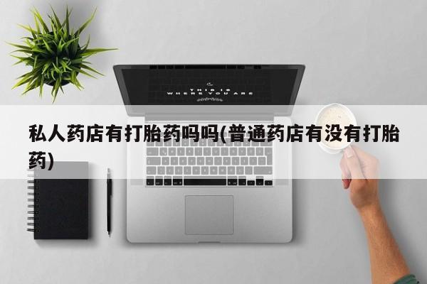 私人卖打胎药微信号私人药店有打胎药吗吗(普通药店有没有打胎药)