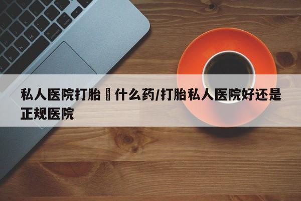 私人卖打胎药微信号私人医院打胎給什么药/打胎私人医院好还是正规医院