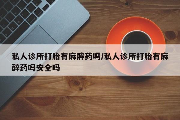 私人卖打胎药微信号私人诊所打胎有麻醉药吗/私人诊所打胎有麻醉药吗安全吗