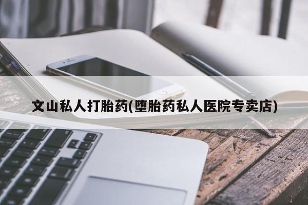 私人卖打胎药微信号文山私人打胎药(堕胎药私人医院专卖店)